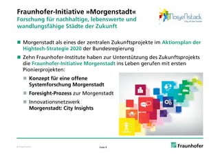 Fraunhofer-Initiative »Morgenstadt«
Forschung für nachhaltige, lebenswerte und
     h    fü     hh l i    l b           d
wandlungsfähige Städte der Zukunft

 Morgenstadt als eines der zentralen Zukunftsprojekte im Aktionsplan der
  Hightech-Strategie 2020 der Bundesregierung
 Zehn Fraunhofer-Institute haben zur Unterstützung des Zukunftsprojekts
  die Fraunhofer-Initiative Morgenstadt ins Leben gerufen mit ersten
  Pionierprojekten:
      Konzept für eine offene
       Systemforschung Morgenstadt
      Foresight-Prozess zur Morgenstadt
      Innovationsnetzwerk
       Morgenstadt: City Insights




© Fraunhofer                        Folie 9
 