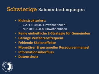Schwierige   Rahmenbedingungen  Kleinstrukturiert:  2.291 < 10.000 EinwohnerInnen! Nur 10 > 30.000 EinwohnerInnen Keine einheitliche E-Strategie für Gemeinden Geringe Verfahrensfrequenz Fehlende Skaleneffekte Monetärer & personeller Ressourcenmangel  Informationsüberfluss Datenschutz 