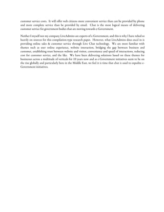 customer service costs. It will offer web citizens more convenient service than can be provided by phone
and more complete service than be provided by email. Chat is the most logical means of delivering
customer service for government bodies that are moving towards e-Government.
Neither I myself nor my company LiveAdmins are experts of e-Government, and this is why I have relied so
heavily on sources for this compilation-type research paper. However, what LiveAdmins does excel in is
providing online sales & customer service through Live Chat technology. We are most familiar with
themes such as user online experience, website interaction, bridging the gap between business and
customer, establishing trust between website and visitor, convenience and speed of interactions, reducing
cost for customer service, and the like. We have been delivering solutions based on these themes for
businesses across a multitude of verticals for 10 years now and as e-Government initiatives seem to be on
the rise globally and particularly here in the Middle East, we feel it is time that chat is used to expedite e-
Government initiatives.
 