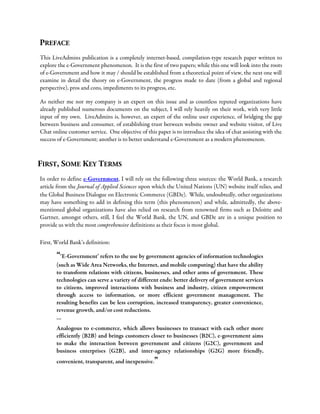 PREFACE
This LiveAdmins publication is a completely internet-based, compilation-type research paper written to
explore the e-Government phenomenon. It is the first of two papers; while this one will look into the roots
of e-Government and how it may / should be established from a theoretical point of view, the next one will
examine in detail the theory on e-Government, the progress made to date (from a global and regional
perspective), pros and cons, impediments to its progress, etc.
As neither me nor my company is an expert on this issue and as countless reputed organizations have
already published numerous documents on the subject, I will rely heavily on their work, with very little
input of my own. LiveAdmins is, however, an expert of the online user experience, of bridging the gap
between business and consumer, of establishing trust between website owner and website visitor, of Live
Chat online customer service. One objective of this paper is to introduce the idea of chat assisting with the
success of e-Government; another is to better understand e-Government as a modern phenomenon.
FIRST, SOME KEY TERMS
In order to define e-Government, I will rely on the following three sources: the World Bank, a research
article from the Journal of Applied Sciences upon which the United Nations (UN) website itself relies, and
the Global Business Dialogue on Electronic Commerce (GBDe). While, undoubtedly, other organizations
may have something to add in defining this term (this phenomenon) and while, admittedly, the above-
mentioned global organizations have also relied on research from renowned firms such as Deloitte and
Gartner, amongst others, still, I feel the World Bank, the UN, and GBDe are in a unique position to
provide us with the most comprehensive definitions as their focus is most global.
First, World Bank’s definition:
“‘E-Government’ refers to the use by government agencies of information technologies
(such as Wide Area Networks, the Internet, and mobile computing) that have the ability
to transform relations with citizens, businesses, and other arms of government. These
technologies can serve a variety of different ends: better delivery of government services
to citizens, improved interactions with business and industry, citizen empowerment
through access to information, or more efficient government management. The
resulting benefits can be less corruption, increased transparency, greater convenience,
revenue growth, and/or cost reductions.
…
Analogous to e-commerce, which allows businesses to transact with each other more
efficiently (B2B) and brings customers closer to businesses (B2C), e-government aims
to make the interaction between government and citizens (G2C), government and
business enterprises (G2B), and inter-agency relationships (G2G) more friendly,
convenient, transparent, and inexpensive.”
 
