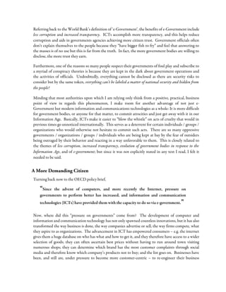 Referring back to the World Bank’s definition of ‘e-Government’, the benefits of e-Government include
less corruption and increased transparency. ICTs accomplish more transparency, and this helps reduce
corruption and aids in governments agencies achieving more citizen trust. Government officials often
don’t explain themselves to the people because they “have bigger fish to fry” and feel that answering to
the masses is of no use but this is far from the truth. In fact, the more government bodies are willing to
disclose, the more trust they earn.
Furthermore, one of the reasons so many people suspect their governments of foul play and subscribe to
a myriad of conspiracy theories is because they are kept in the dark about government operations and
the activities of officials. Undoubtedly, everything cannot be disclosed as there are security risks to
consider but by the same token, everything can’t be labeled a matter of national security and hidden from
the people!
Minding that most authorities upon which I am relying only think from a positive, practical, business
point of view in regards this phenomenon, I make room for another advantage of not just e-
Government but modern information and communications technologies as a whole: It is more difficult
for government bodies, or anyone for that matter, to commit atrocities and just get away with it in our
Information Age. Basically, ICTs make it easier to “blow the whistle” on acts of cruelty that would in
previous times go unnoticed internationally. This serves as a deterrent for certain individuals / groups /
organizations who would otherwise not hesitate to commit such acts. There are so many oppressive
governments / organizations / groups / individuals who are being kept at bay by the fear of outsiders
being outraged by their behavior and reacting in a way unfavorable to them. This is closely related to
the themes of less corruption, increased transparency, evolution of government bodies in response to the
Information Age, and of e-government; but since it was not explicitly stated in any text I read, I felt it
needed to be said.
A More Demanding Citizen
Turning back now to the OECD policy brief,
“Since the advent of computers, and more recently the Internet, pressure on
governments to perform better has increased, and information and communication
technologies (ICTs) have provided them with the capacity to do so via e-government.”
Now, where did this “pressure on governments” come from? The development of computer and
information and communication technology has not only spawned countless innovations, but it has also
transformed the way business is done, the way companies advertise or sell, the way firms compete, what
they aspire to as organizations. The advancement in ICT has empowered consumers – e.g. the internet
gives them a huge database on who has what and how to get it, and they therefore have access to a wider
selection of goods; they can often ascertain best prices without having to run around town visiting
numerous shops; they can determine which brand has the most customer complaints through social
media and therefore know which company’s products not to buy; and the list goes on. Businesses have
been, and still are, under pressure to become more customer-centric – to re-engineer their business
 
