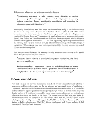 E-Government reduces costs and facilitates economic development.
“E-government contributes to other economic policy objectives by reducing
government expenditures through more effective and efficient programmes, improving
business productivity through administrative simplification and promoting the
information society and ICT industry.vi
”
Undoubtedly, public demand is the main reason government bodies take up e-Government initiatives
but it’s not the only reason. Governments make their websites user-friendly and public services
convenient not just for the citizen but also for their own organization’s needs. According to a survey
conducted by Deloitte Research of “… more than 250 state-level government departments in Australia,
Canada, New Zealand, the United Kingdom, and the United States”; government agencies who use a
customer-centric approach (includes both G2C and G2B) report being significantly more successful in
the following areas: (1) easier customer access, (2) better information on operations, (3) more agency
recognition, (4) less employee time spent on non-customer activities, (5) more customers served, and
(6) fewer employee complaints.vii
And once government bodies see the advantages of using a customer-centric approach, they should
follow through with providing online services.
“Successful services are built on an understanding of user requirements, and online
services are no different.
…
The internet can help … governments … appear as a unified organisation and provide
seamless online service. As with all services, e-government services must be developed in
the light of demand and user value, as part of an overall service channel strategy.vi
”
E-GOVERNMENT MODELS
Now that it is clear on why this phenomenon exists, I will present various theoretically effective e-
government models in order to point out the key milestones and stages in the process of establishing e-
Government. I will not discuss modern or real-life implementations of these models or e-Government
readiness of various regions / governments in this paper (although I will do so in another one, along with
detailed analysis of all models supplemented by various other recommendations on how to implement
effective e-Government and hurdles in the path). The models showcased here have been crafted by
renowned organizations and compiled in the same research article from the Journal of Applied Sciences
relied upon earlier. I will present models suggested by World Bank, the United Nations and American
Society for Public Administration (UNASPA), Gartner (and others), and Deloitte and then I shall
conclude with the authors’ own suggestions.
 