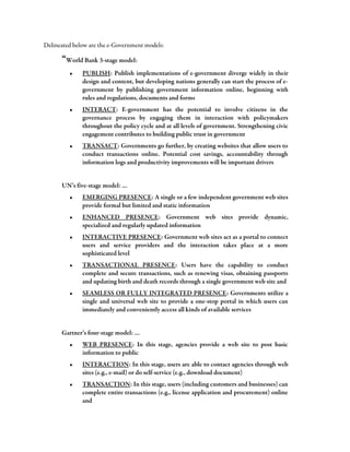Delineated below are the e-Government models:
“World Bank 3-stage model:
• PUBLISH: Publish implementations of e-government diverge widely in their
design and content, but developing nations generally can start the process of e-
government by publishing government information online, beginning with
rules and regulations, documents and forms
• INTERACT: E-government has the potential to involve citizens in the
governance process by engaging them in interaction with policymakers
throughout the policy cycle and at all levels of government. Strengthening civic
engagement contributes to building public trust in government
• TRANSACT: Governments go further, by creating websites that allow users to
conduct transactions online. Potential cost savings, accountability through
information logs and productivity improvements will be important drivers
UN’s five-stage model: …
• EMERGING PRESENCE: A single or a few independent government web sites
provide formal but limited and static information
• ENHANCED PRESENCE: Government web sites provide dynamic,
specialized and regularly updated information
• INTERACTIVE PRESENCE: Government web sites act as a portal to connect
users and service providers and the interaction takes place at a more
sophisticated level
• TRANSACTIONAL PRESENCE: Users have the capability to conduct
complete and secure transactions, such as renewing visas, obtaining passports
and updating birth and death records through a single government web site and
• SEAMLESS OR FULLY INTEGRATED PRESENCE: Governments utilize a
single and universal web site to provide a one-stop portal in which users can
immediately and conveniently access all kinds of available services
Gartner’s four-stage model: …
• WEB PRESENCE: In this stage, agencies provide a web site to post basic
information to public
• INTERACTION: In this stage, users are able to contact agencies through web
sites (e.g., e-mail) or do self-service (e.g., download document)
• TRANSACTION: In this stage, users (including customers and businesses) can
complete entire transactions (e.g., license application and procurement) online
and
 