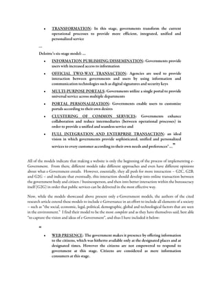 • TRANSFORMATION: In this stage, governments transform the current
operational processes to provide more efficient, integrated, unified and
personalized service
…
Deloitte’s six-stage model: …
• INFORMATION PUBLISHING/DISSEMINATION: Governments provide
users with increased access to information
• OFFICIAL TWO-WAY TRANSACTION: Agencies are used to provide
interaction between governments and users by using information and
communication technologies such as digital signatures and security keys
• MULTI-PURPOSE PORTALS: Governments utilize a single portal to provide
universal service across multiple departments
• PORTAL PERSONALIZATION: Governments enable users to customize
portals according to their own desires
• CLUSTERING OF COMMON SERVICES: Governments enhance
collaboration and reduce intermediaries (between operational processes) in
order to provide a unified and seamless service and
• FULL INTEGRATION AND ENTERPRISE TRANSACTION: an ideal
vision in which governments provide sophisticated, unified and personalized
services to every customer according to their own needs and preferencesii
…”
All of the models indicate that making a website is only the beginning of the process of implementing e-
Government. From there, different models take different approaches and even have different opinions
about what e-Government entails. However, essentially, they all push for more interaction – G2C, G2B,
and G2G – and indicate that eventually, this interaction should develop into online transaction between
the government body and citizen / businessperson, and then into better interaction within the bureaucracy
itself (G2G) in order that public services can be delivered in the most effective way.
Now, while the models showcased above present only e-Government models, the authors of the cited
research article extend these models to include e-Governance in an effort to include all elements of a society
– such as “the social, economic, legal, political, demographic, global and technological factors that are seen
in the environment.” I find their model to be the most complete and as they have themselves said, best able
“to capture the vision and ideas of e-Government”, and thus I have included it below:
“
• WEB PRESENCE: The government makes it presence by offering information
to the citizens, which was hitherto available only at the designated places and at
designated times. However the citizens are not empowered to respond to
government at this stage. Citizens are considered as mere information
consumers at this stage.
 