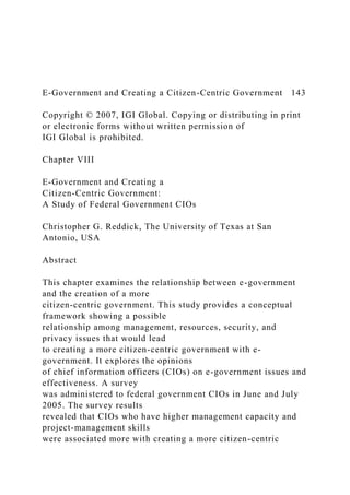 E-Government and Creating a Citizen-Centric Government 143
Copyright © 2007, IGI Global. Copying or distributing in print
or electronic forms without written permission of
IGI Global is prohibited.
Chapter VIII
E-Government and Creating a
Citizen-Centric Government:
A Study of Federal Government CIOs
Christopher G. Reddick, The University of Texas at San
Antonio, USA
Abstract
This chapter examines the relationship between e-government
and the creation of a more
citizen-centric government. This study provides a conceptual
framework showing a possible
relationship among management, resources, security, and
privacy issues that would lead
to creating a more citizen-centric government with e-
government. It explores the opinions
of chief information officers (CIOs) on e-government issues and
effectiveness. A survey
was administered to federal government CIOs in June and July
2005. The survey results
revealed that CIOs who have higher management capacity and
project-management skills
were associated more with creating a more citizen-centric
 