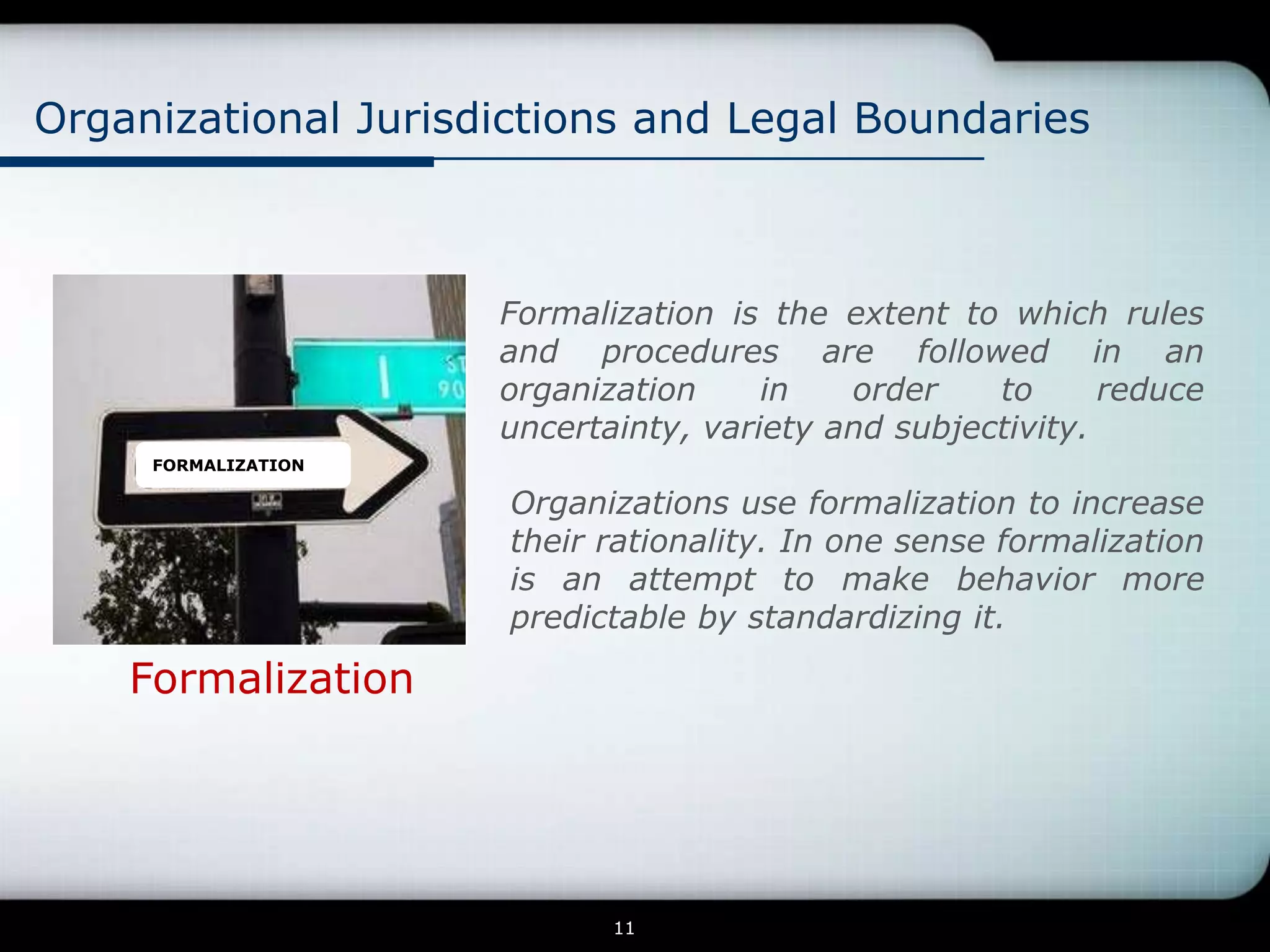 Organizational Jurisdictions and Legal Boundaries



                     Formalization is the extent to which rules
                     and procedures are followed in an
                     organization     in   order    to      reduce
                     uncertainty, variety and subjectivity.
     FORMALIZATION

                      Organizations use formalization to increase
                      their rationality. In one sense formalization
                      is an attempt to make behavior more
                      predictable by standardizing it.

    Formalization




                            11
 