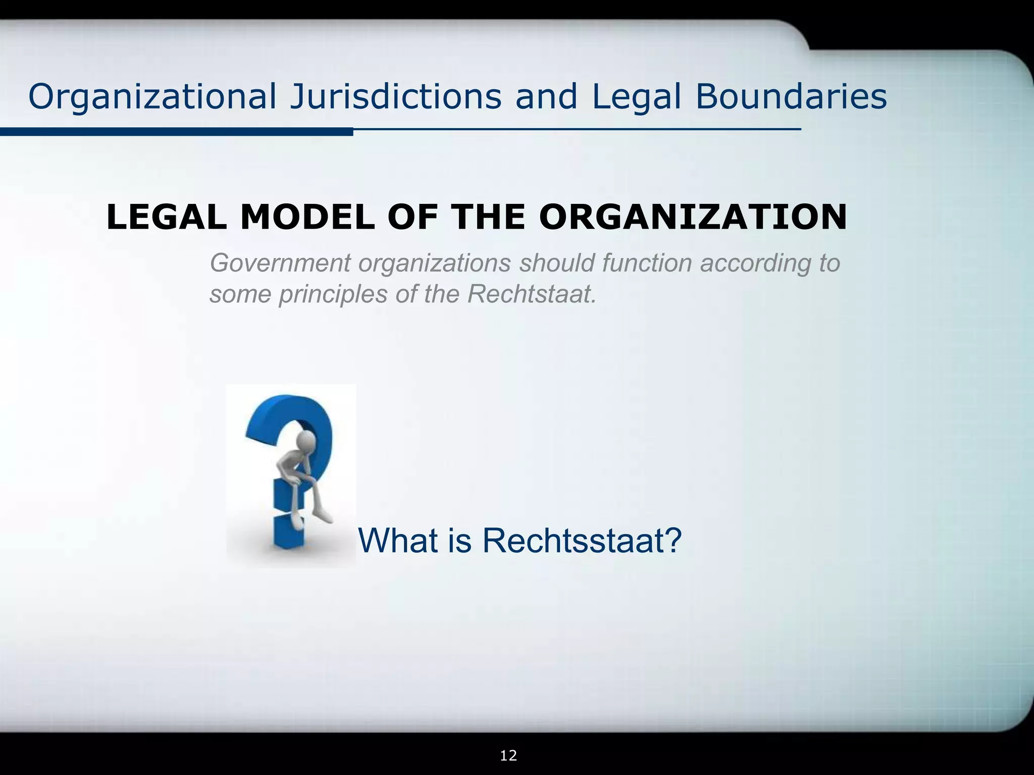 Organizational Jurisdictions and Legal Boundaries


    LEGAL MODEL OF THE ORGANIZATION
          Government organizations should function according to
          some principles of the Rechtstaat.




                      What is Rechtsstaat?




                                  12
 