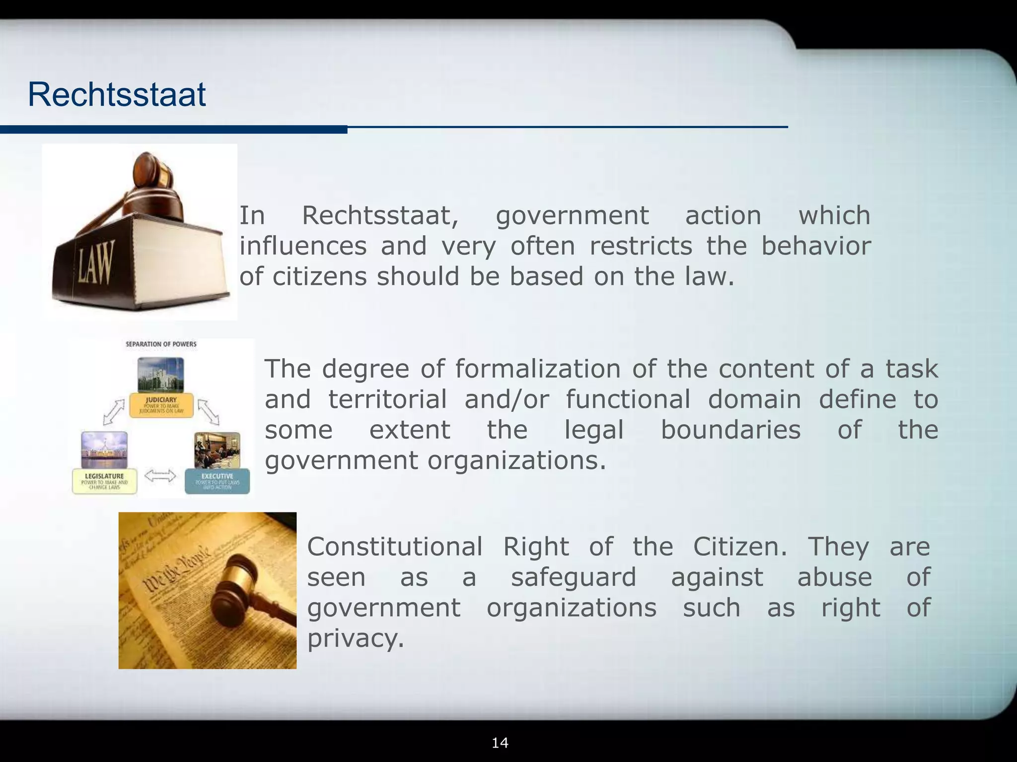 Rechtsstaat


              In Rechtsstaat, government action which
              influences and very often restricts the behavior
              of citizens should be based on the law.


               The degree of formalization of the content of a task
               and territorial and/or functional domain define to
               some extent the legal boundaries of the
               government organizations.


                   Constitutional Right of the Citizen. They are
                   seen as a safeguard against abuse of
                   government organizations such as right of
                   privacy.


                                 14
 