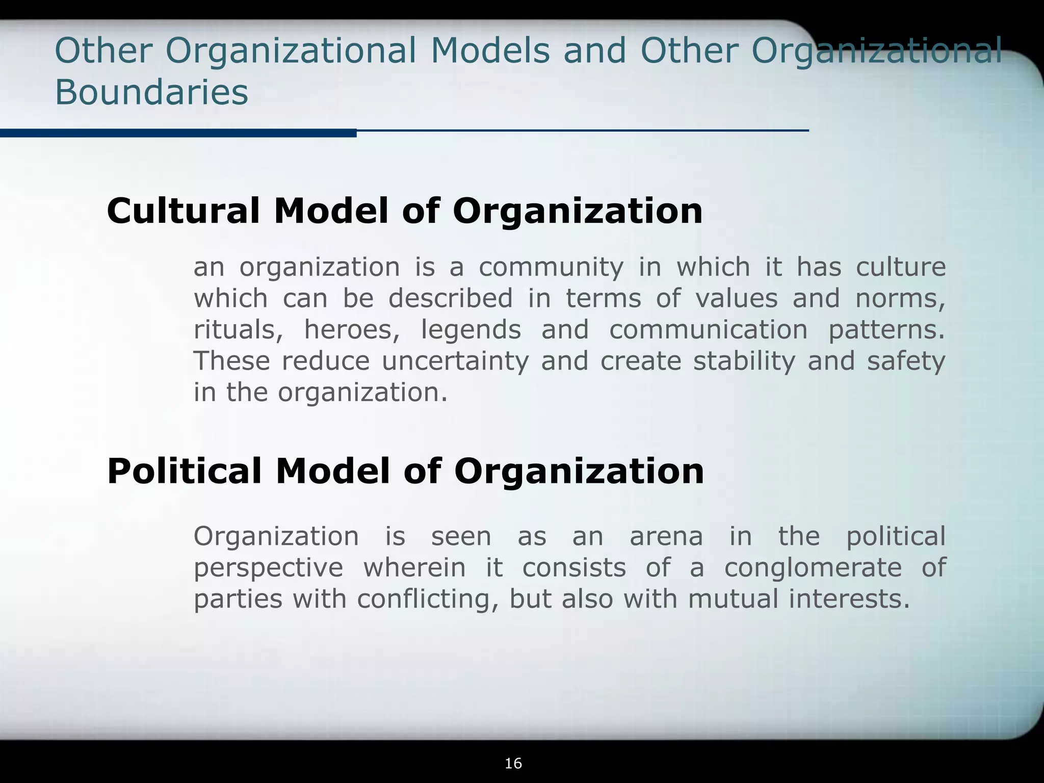 Other Organizational Models and Other Organizational
Boundaries


  Cultural Model of Organization
       an organization is a community in which it has culture
       which can be described in terms of values and norms,
       rituals, heroes, legends and communication patterns.
       These reduce uncertainty and create stability and safety
       in the organization.


  Political Model of Organization
       Organization is seen as an arena in the political
       perspective wherein it consists of a conglomerate of
       parties with conflicting, but also with mutual interests.




                              16
 