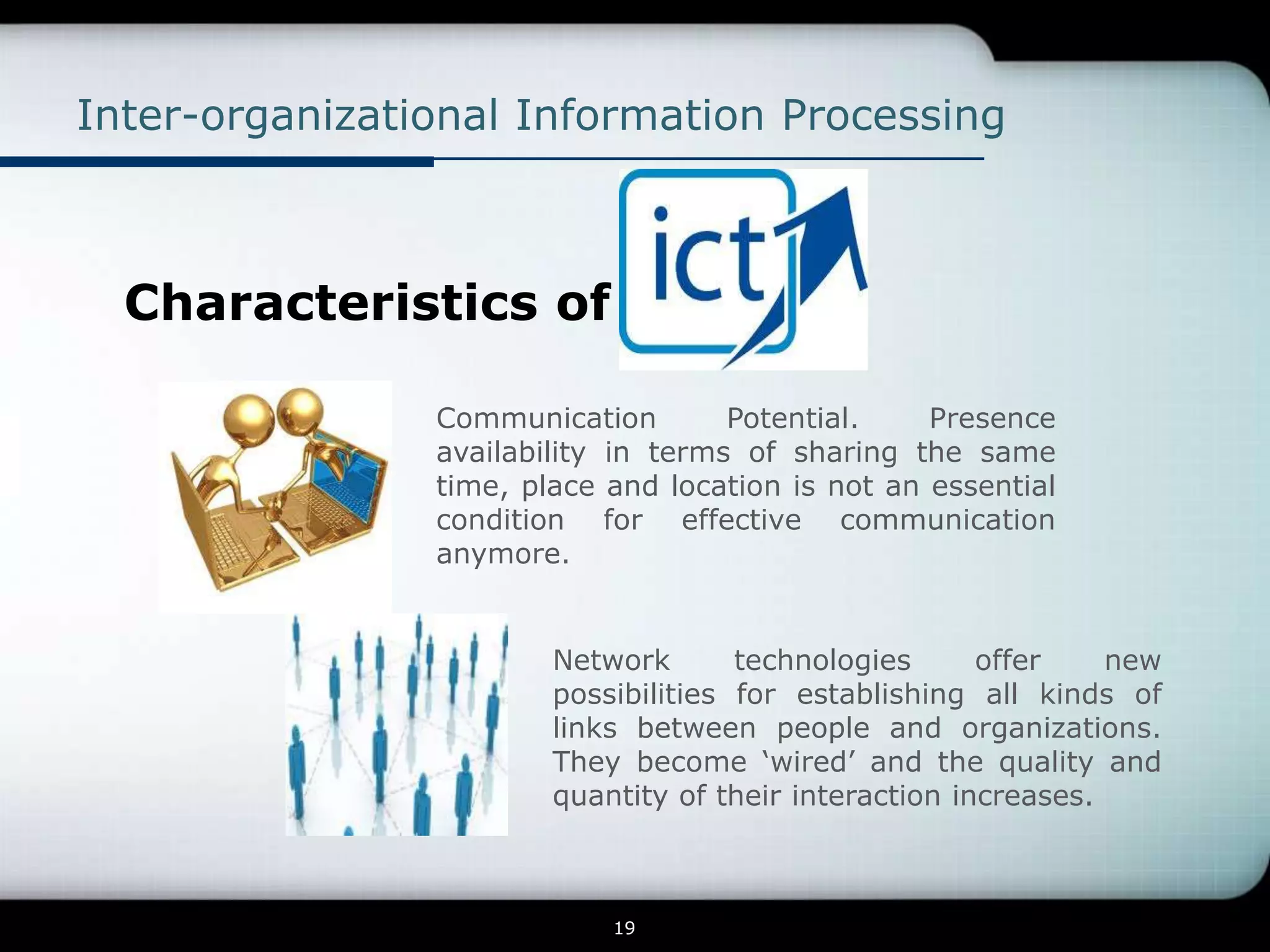 Inter-organizational Information Processing



  Characteristics of

                Communication        Potential.    Presence
                availability in terms of sharing the same
                time, place and location is not an essential
                condition for effective communication
                anymore.


                        Network       technologies      offer    new
                        possibilities for establishing all kinds of
                        links between people and organizations.
                        They become ‘wired’ and the quality and
                        quantity of their interaction increases.



                            19
 