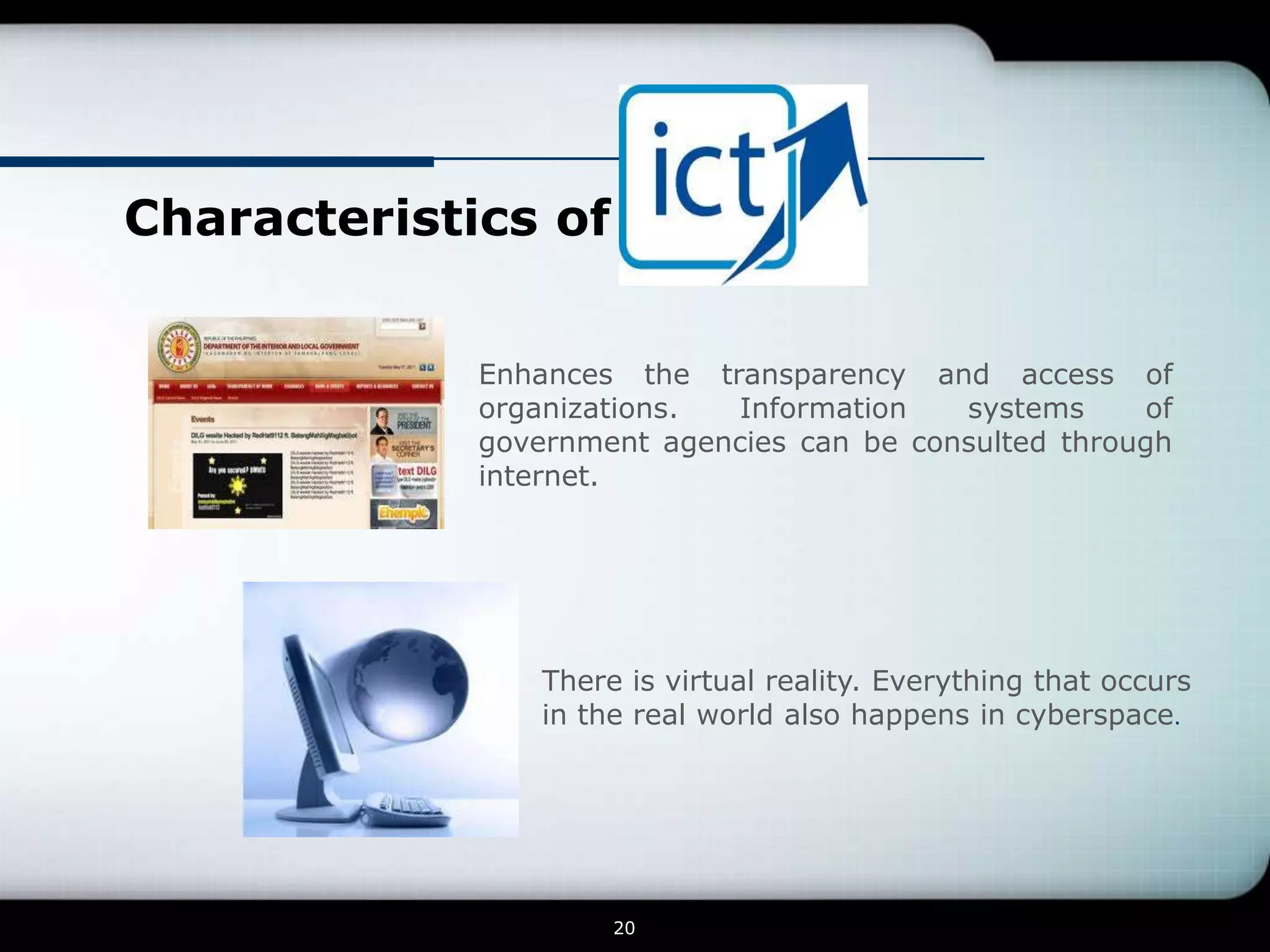 Characteristics of


             Enhances the transparency and access of
             organizations. Information    systems     of
             government agencies can be consulted through
             internet.




                 There is virtual reality. Everything that occurs
                 in the real world also happens in cyberspace.




                      20
 