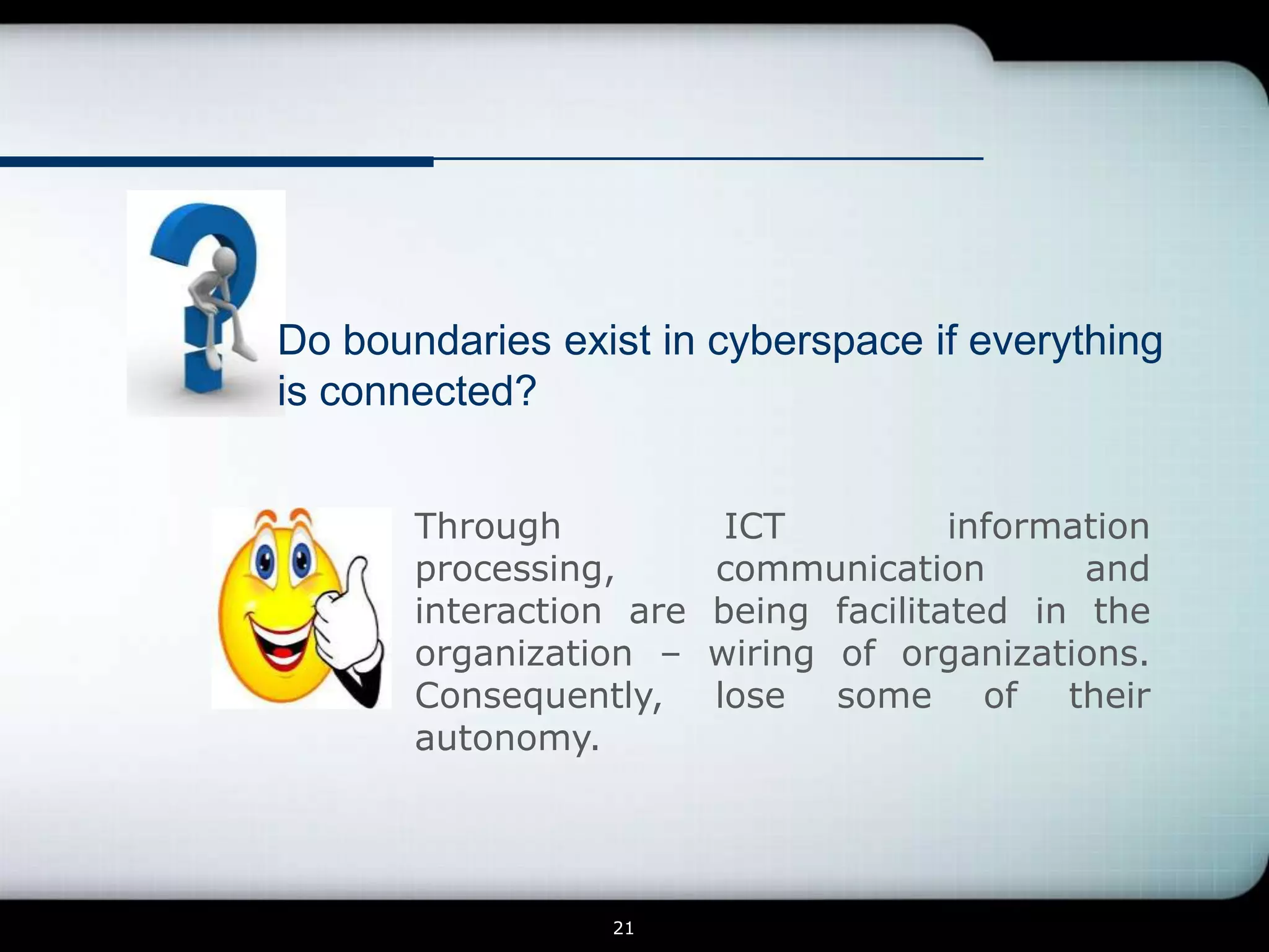 Do boundaries exist in cyberspace if everything
is connected?


       Through            ICT          information
       processing,       communication        and
       interaction are   being facilitated in the
       organization –    wiring of organizations.
       Consequently,     lose some of their
       autonomy.




                 21
 