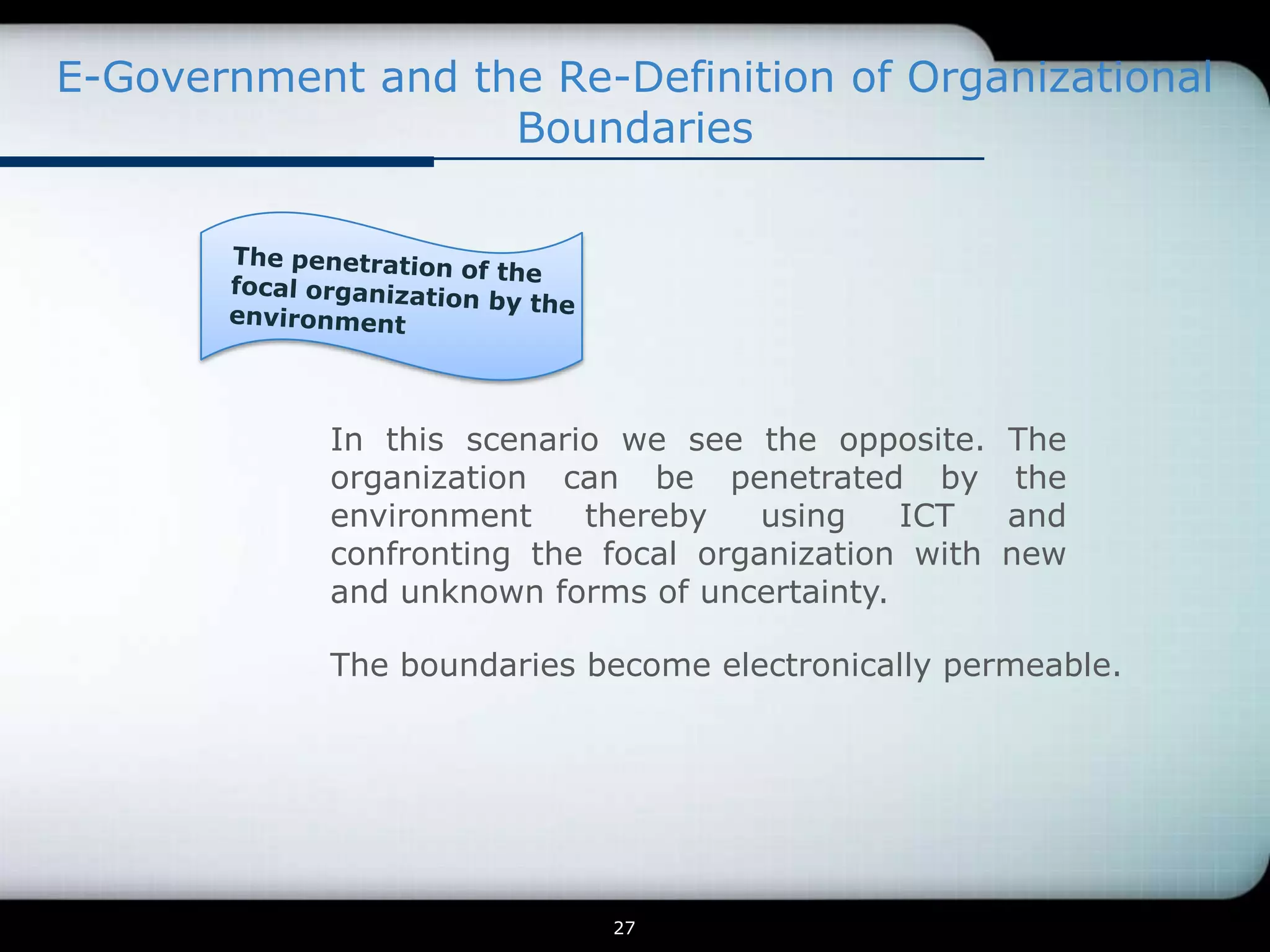 E-Government and the Re-Definition of Organizational
                   Boundaries




            In this scenario we see the opposite.     The
            organization can be penetrated by          the
            environment    thereby    using   ICT     and
            confronting the focal organization with   new
            and unknown forms of uncertainty.

            The boundaries become electronically permeable.




                            27
 