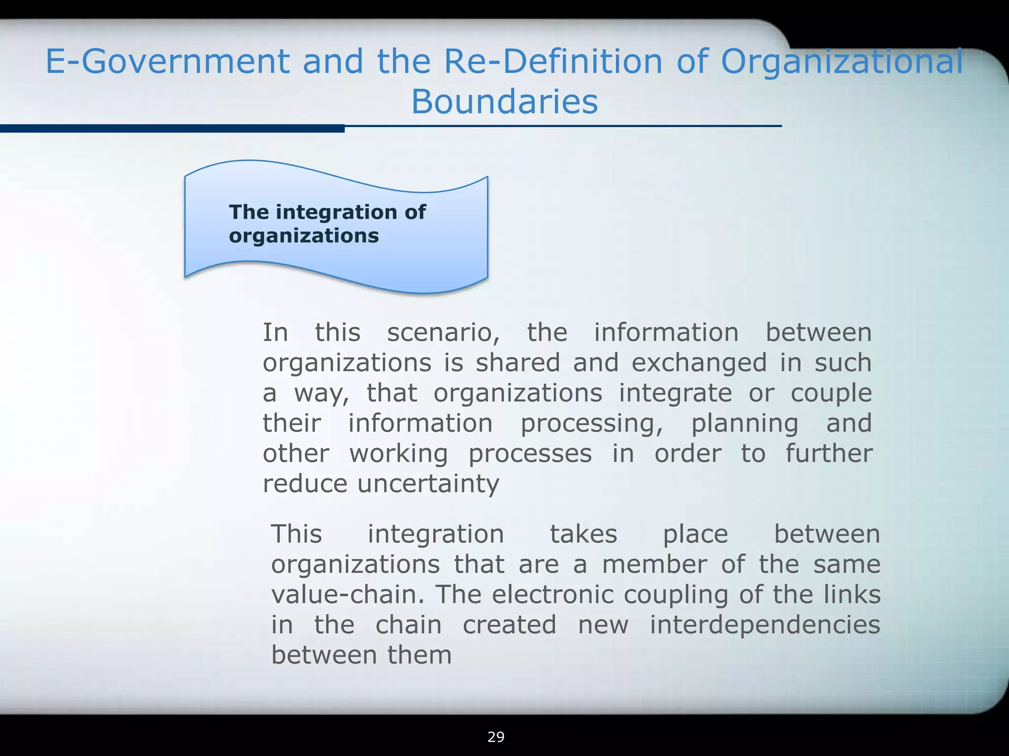 E-Government and the Re-Definition of Organizational
                   Boundaries


          The integration of
          organizations




             In this scenario, the information between
             organizations is shared and exchanged in such
             a way, that organizations integrate or couple
             their information processing, planning and
             other working processes in order to further
             reduce uncertainty

             This   integration    takes    place    between
             organizations that are a member of the same
             value-chain. The electronic coupling of the links
             in the chain created new interdependencies
             between them


                               29
 