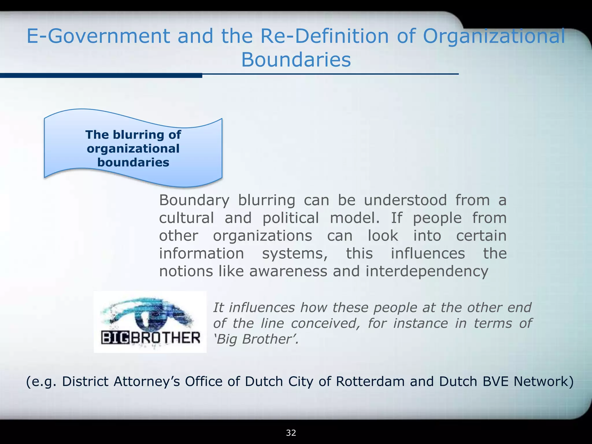 E-Government and the Re-Definition of Organizational
                   Boundaries


        The blurring of
        organizational
         boundaries


                   Boundary blurring can be understood from a
                   cultural and political model. If people from
                   other organizations can look into certain
                   information systems, this influences the
                   notions like awareness and interdependency

                            It influences how these people at the other end
                            of the line conceived, for instance in terms of
                            ‘Big Brother’.


(e.g. District Attorney’s Office of Dutch City of Rotterdam and Dutch BVE Network)


                                      32
 