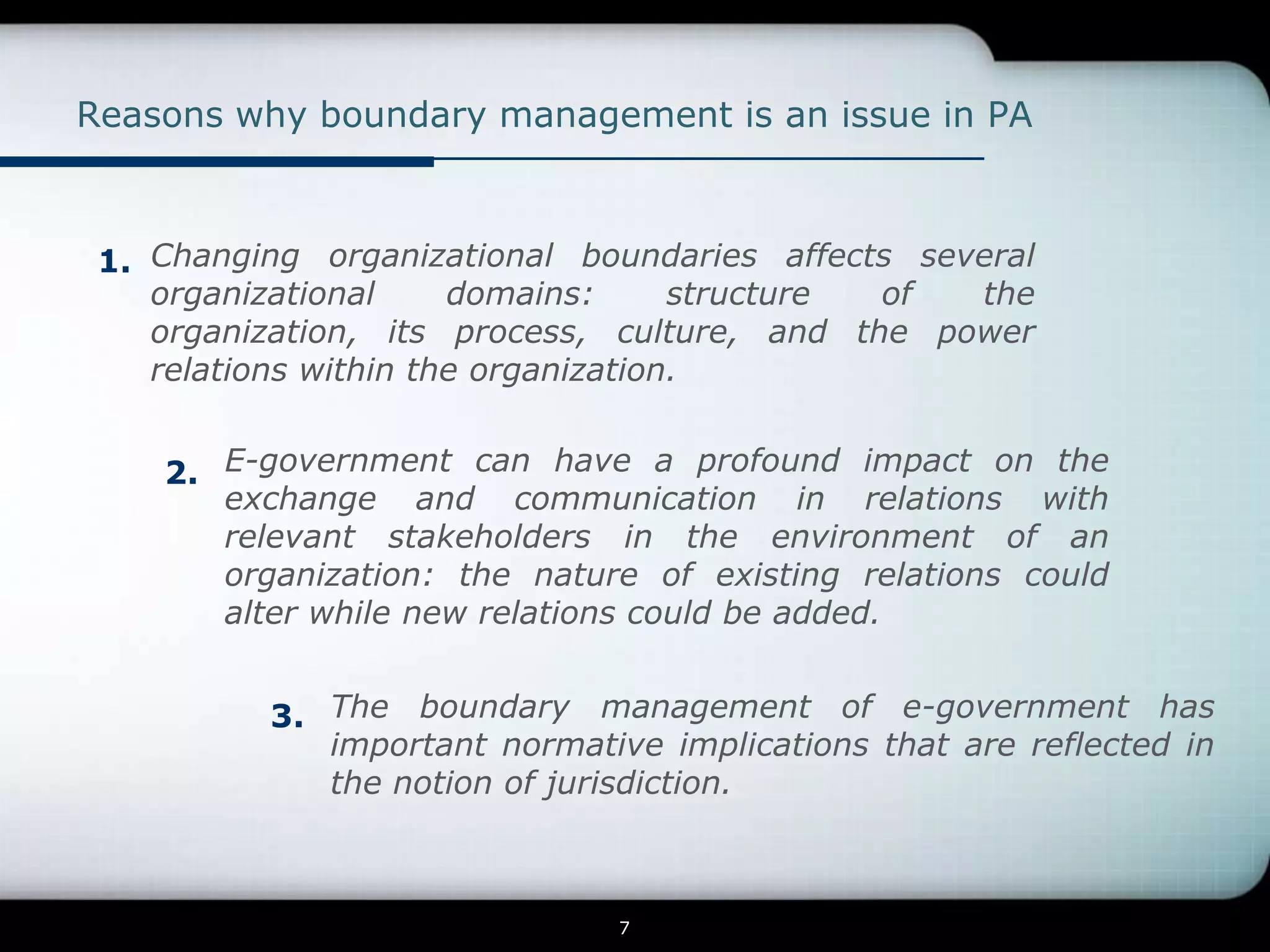 Reasons why boundary management is an issue in PA



 1. Changing organizational boundaries affects several
    organizational     domains:      structure of the
    organization, its process, culture, and the power
    relations within the organization.


    2. E-government can have a profound impact on the
       exchange and communication in relations with
       relevant stakeholders in the environment of an
       organization: the nature of existing relations could
       alter while new relations could be added.


          3. The boundary management of e-government has
             important normative implications that are reflected in
             the notion of jurisdiction.



                               7
 