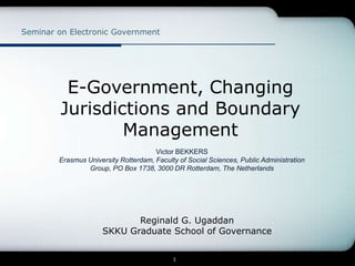 Seminar on Electronic Government




          E-Government, Changing
         Jurisdictions and Boundary
                 Management
                                      Victor BEKKERS
        Erasmus University Rotterdam, Faculty of Social Sciences, Public Administration
                Group, PO Box 1738, 3000 DR Rotterdam, The Netherlands




                            Reginald G. Ugaddan
                     SKKU Graduate School of Governance


                                            1
 