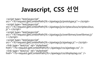 Javascript, CSS 선언
<script type="text/javascript"
src="<%=request.getContextPath()%>/ajaxtags/js/prototype.js"></script>
<script type="text/javascript"
src="<%=request.getContextPath()%>/ajaxtags/js/scriptaculous/scriptaculous.
js"></script>
<script type="text/javascript"
src="<%=request.getContextPath()%>/ajaxtags/js/overlibmws/overlibmws.js"
></script>
<script type="text/javascript"
src="<%=request.getContextPath()%>/ajaxtags/js/ajaxtags.js"></script>
<link type="text/css" rel="stylesheet"
href="<%=request.getContextPath()%>/ajaxtags/css/ajaxtags.css" />
<link type="text/css" rel="stylesheet"
href="<%=request.getContextPath()%>/ajaxtags/css/displaytag.css" />
 
