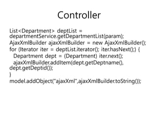 Controller
List<Department> deptList =
departmentService.getDepartmentList(param);
AjaxXmlBuilder ajaxXmlBuilder = new AjaxXmlBuilder();
for (Iterator iter = deptList.iterator(); iter.hasNext();) {
Department dept = (Department) iter.next();
ajaxXmlBuilder.addItem(dept.getDeptname(),
dept.getDeptid());
}
model.addObject("ajaxXml",ajaxXmlBuilder.toString());
 