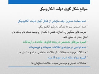 ‫دولت‬ ‫ي‬‫گیر‬ ‫شکل‬ ‫مىانع‬‫الکترونیکى‬
*‫دولت‬ ‫ى‬‫گیر‬‫ظکل‬ ‫از‬َ‫صازماه‬ ‫ارظد‬ ‫ان‬‫ر‬‫مدی‬‫خمایت‬‫غدم‬َ‫هیک‬‫و‬‫جر‬‫الک‬
*َ‫هیک‬‫و‬‫جر‬‫الک‬‫دولت‬‫ثطکیل‬‫بي‬‫هیاز‬ ‫اخشاس‬‫غدم‬
*‫ى‬‫اهداز‬‫اى‬‫ر‬ ‫صوگین‬ ‫ًاى‬ ‫ًزیوي‬‫ظامل‬:‫ى‬‫هگٌدار‬‫ًاى‬‫پایگاى‬‫و‬‫ًا‬ ‫ظبکي‬‫ثٍصػي‬‫و‬
‫ر‬ٍ‫کط‬ ‫صطح‬‫در‬َ‫رصاه‬ ‫اطالع‬
*‫ثباطات‬‫ر‬‫ا‬‫و‬‫اطالغات‬ ‫رى‬‫فواو‬‫رظجي‬‫در‬‫مجخػع‬‫ًاى‬‫و‬‫هیر‬‫کمبٍد‬
*‫غیرمدرماهي‬‫و‬ ‫مدرماهي‬‫اطالغات‬ ‫بودى‬‫ز‬‫مر‬‫در‬َ‫ثٍاهای‬ ‫غدم‬
*‫ًا‬ ‫صازمان‬‫و‬ ‫اد‬‫ر‬‫اف‬َ‫ظخػ‬‫اطالغات‬‫از‬ ‫خفاظت‬‫بي‬‫مربٍط‬‫مطکالت‬
*‫ان‬‫ر‬‫کارب‬ ‫د‬‫ر‬ٍ‫م‬‫در‬ ‫اى‬ ‫ایاهي‬‫ر‬‫صٍاد‬ ‫کمبٍد‬
*‫ًا‬‫صازمان‬ ‫اطالغات‬‫مجدد‬ َ‫مٌودص‬‫و‬‫ثدلیل‬‫مطکالت‬
 