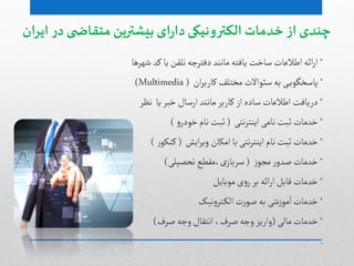 ‫ایران‬ ‫در‬ ‫ی‬ ‫متقاض‬ ‫بیشترین‬ ‫ای‬‫ر‬‫دا‬ ‫الکترونیکی‬‫خدمات‬ ‫از‬ ‫چندی‬
*‫ائي‬‫ر‬‫ا‬‫اطالغات‬‫صاخت‬‫ظٌرًا‬‫کد‬‫یا‬‫ثلفن‬‫دفجرچي‬‫ماهود‬‫یافجي‬
*‫ی‬‫پاصخگٍی‬‫ان‬‫ر‬‫کارب‬‫مخجلف‬ ‫صئٍاالت‬‫بي‬(Multimedia)
*‫دریافت‬‫یا‬‫خبر‬ ‫ارصال‬‫ماهود‬‫کاربر‬ ‫از‬‫صادى‬ ‫اطالغات‬‫هظر‬
*‫خدمات‬‫هجی‬‫ر‬‫ایوج‬‫هامی‬‫خبت‬(‫و‬‫خٍدر‬‫هام‬‫خبت‬)
*‫خدمات‬‫ایض‬‫ر‬‫وی‬ ‫امکان‬‫با‬‫هجی‬‫ر‬‫ایوج‬‫هام‬‫خبت‬(‫ر‬ٍ‫کوک‬)
*‫خدمات‬‫ز‬ٍ‫مج‬ ‫ر‬‫غدو‬(‫ثدػیلی‬ ‫،مكطع‬‫ی‬‫صرباز‬)
*‫خدمات‬‫مٍبایل‬‫ی‬‫و‬‫ر‬‫بر‬ ‫ائي‬‫ر‬‫ا‬‫لابل‬
*‫خدمات‬‫هیک‬‫و‬‫جر‬‫الک‬ ‫ت‬‫ر‬ٍ‫غ‬‫بي‬ ‫ظی‬‫ز‬ٍ‫م‬‫ا‬
*‫خدمات‬‫مالی‬(‫غرف‬‫وجي‬ ‫اهجكال‬ ،‫غرف‬‫وجي‬ ‫واریز‬)
.
 