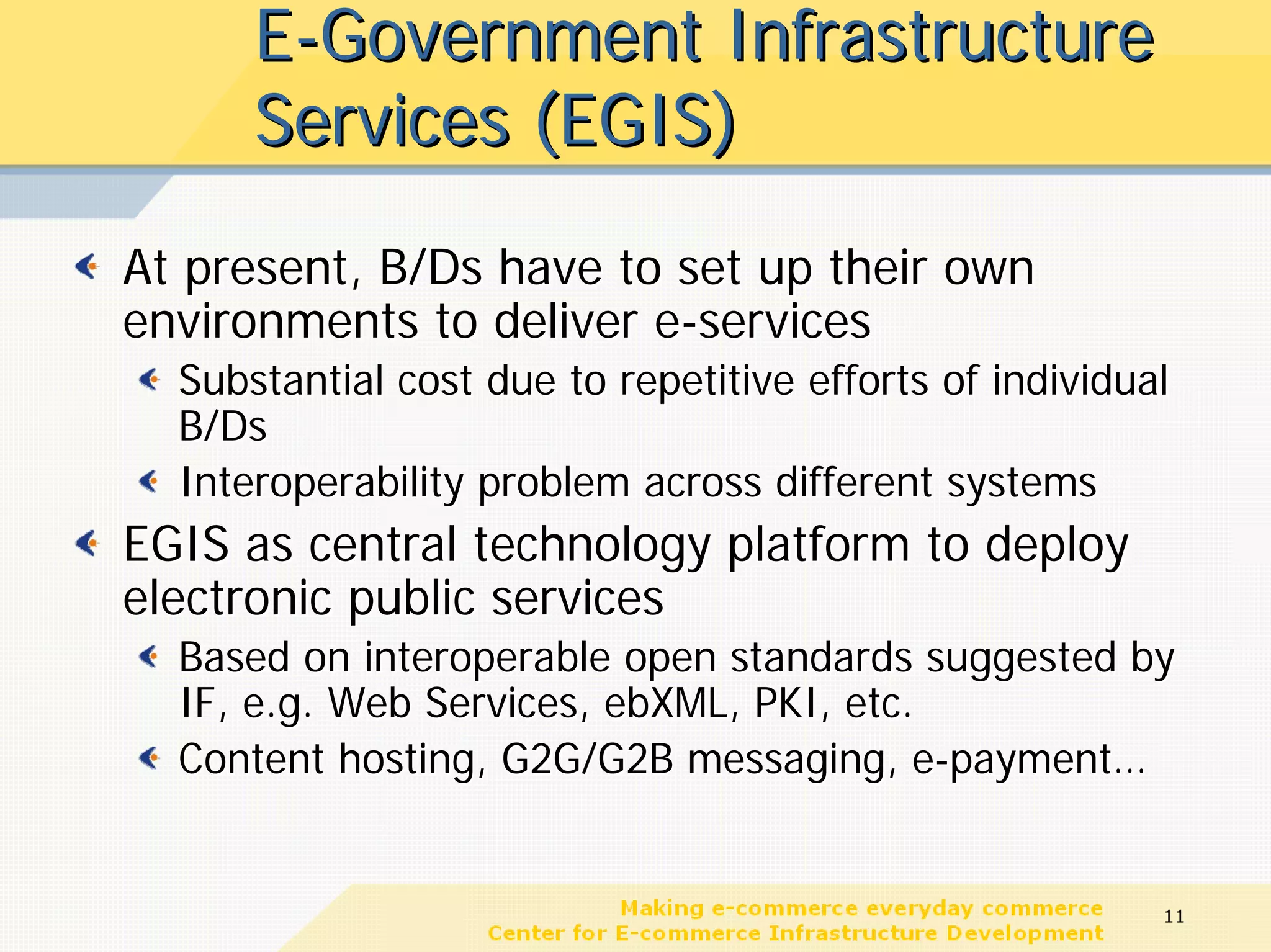 E-Government Infrastructure
      Services (EGIS)
At present, B/Ds have to set up their own
environments to deliver e-services
  Substantial cost due to repetitive efforts of individual
  B/Ds
  Interoperability problem across different systems
EGIS as central technology platform to deploy
electronic public services
  Based on interoperable open standards suggested by
  IF, e.g. Web Services, ebXML, PKI, etc.
  Content hosting, G2G/G2B messaging, e-payment…


                                                         11
 