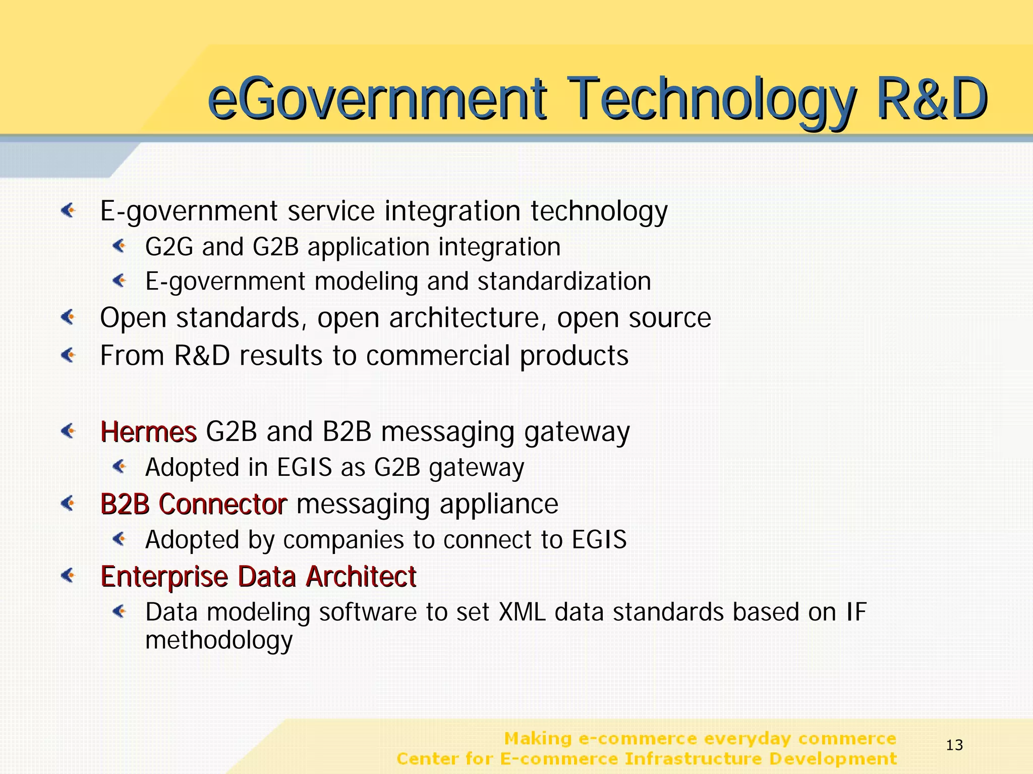 eGovernment Technology R&D
E-government service integration technology
   G2G and G2B application integration
   E-government modeling and standardization
Open standards, open architecture, open source
From R&D results to commercial products

Hermes G2B and B2B messaging gateway
   Adopted in EGIS as G2B gateway
B2B Connector messaging appliance
   Adopted by companies to connect to EGIS
Enterprise Data Architect
   Data modeling software to set XML data standards based on IF
   methodology


                                                                  13
 