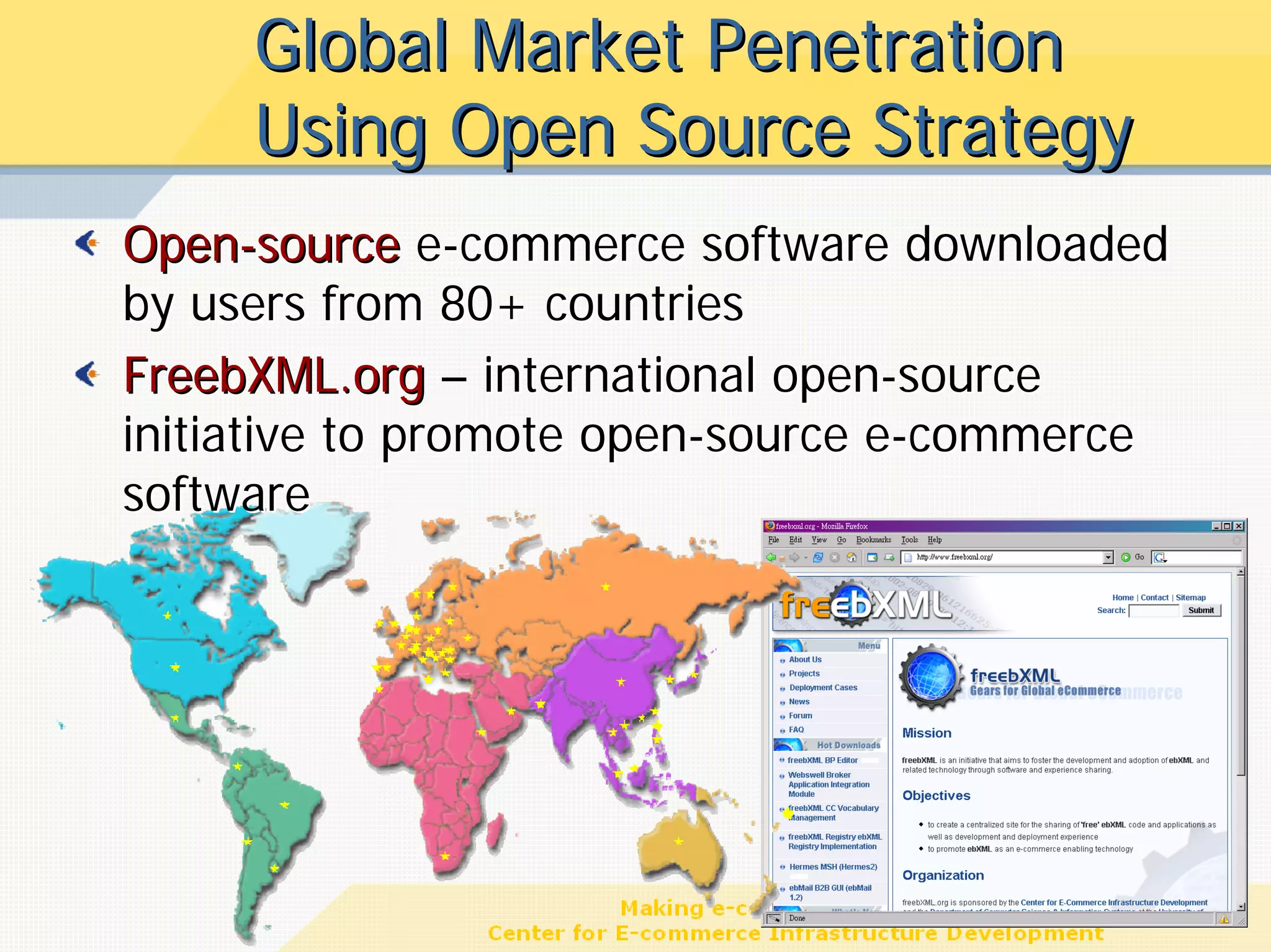 Global Market Penetration
     Using Open Source Strategy
Open-source e-commerce software downloaded
by users from 80+ countries
FreebXML.org – international open-source
initiative to promote open-source e-commerce
software




                                           16
 