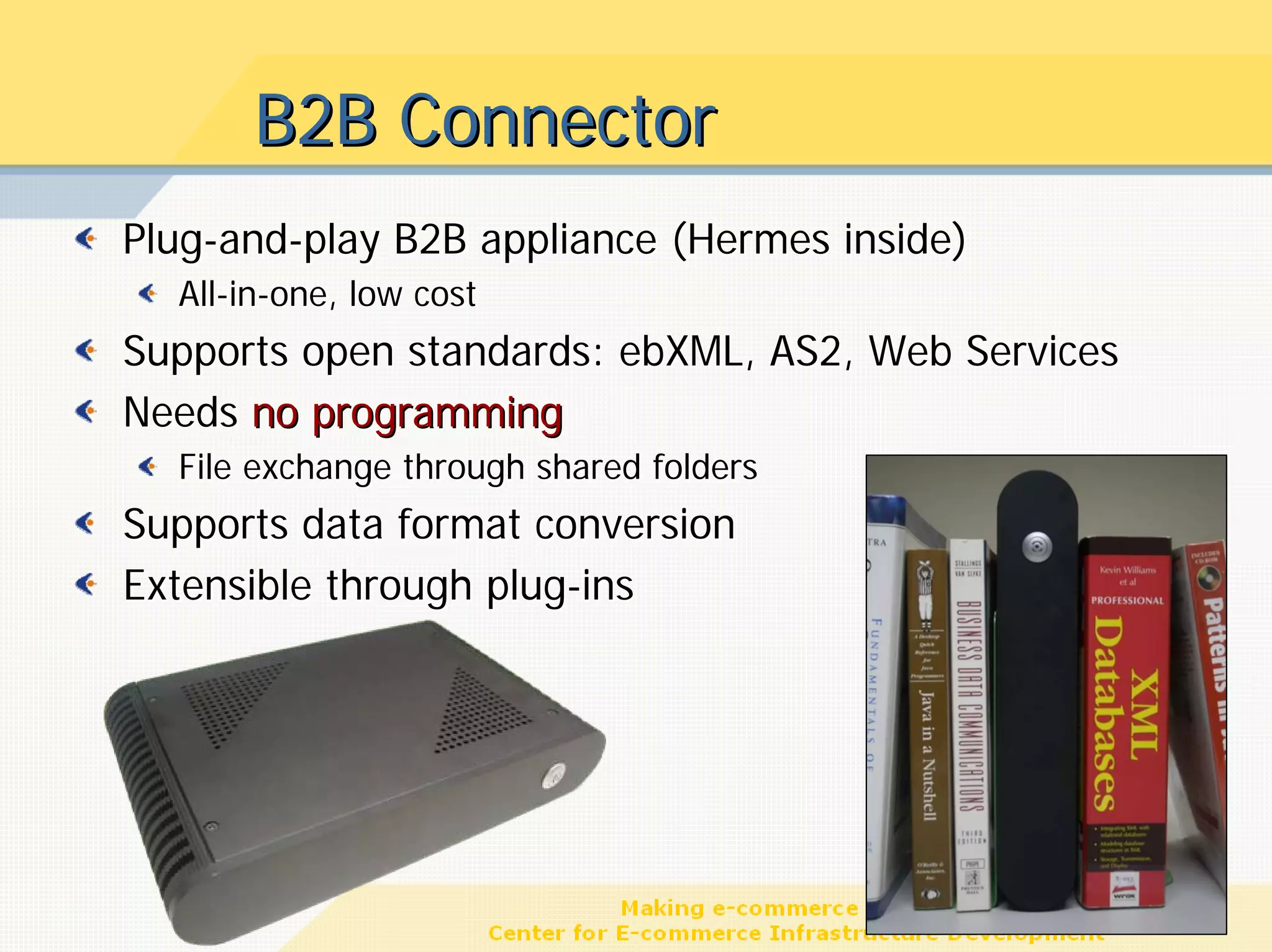 B2B Connector
Plug-and-play B2B appliance (Hermes inside)
  All-in-one, low cost
Supports open standards: ebXML, AS2, Web Services
Needs no programming
  File exchange through shared folders
Supports data format conversion
Extensible through plug-ins




                                                    17
 