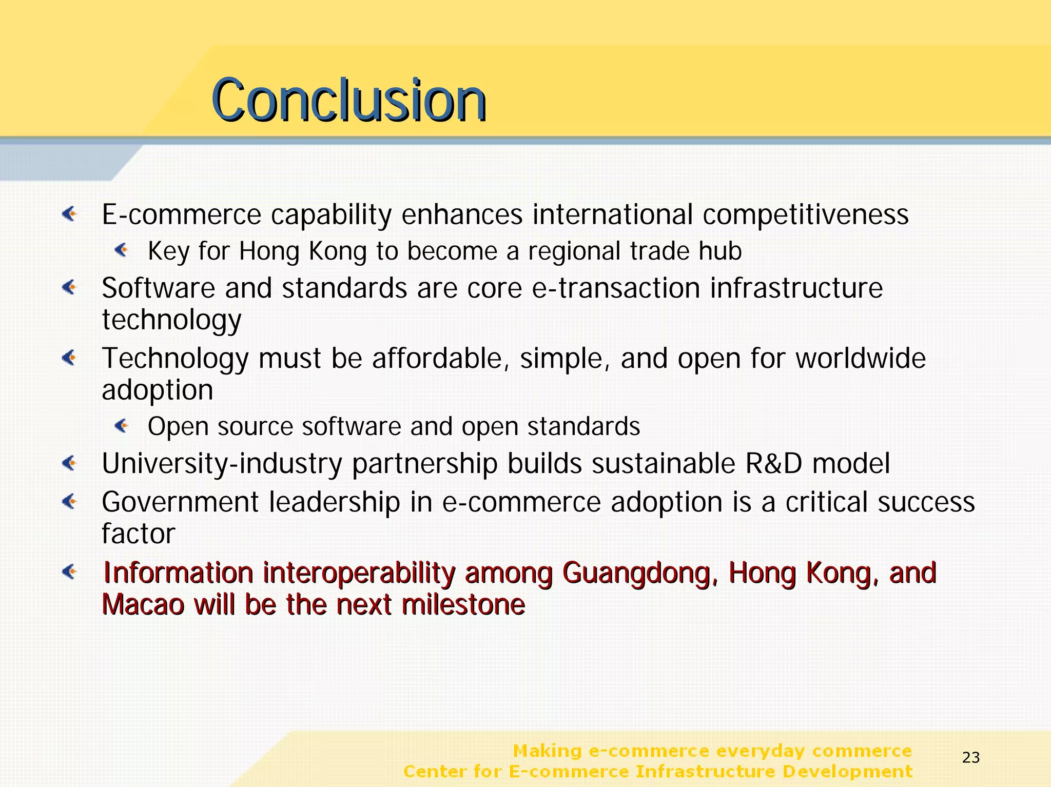 Conclusion
E-commerce capability enhances international competitiveness
   Key for Hong Kong to become a regional trade hub
Software and standards are core e-transaction infrastructure
technology
Technology must be affordable, simple, and open for worldwide
adoption
   Open source software and open standards
University-industry partnership builds sustainable R&D model
Government leadership in e-commerce adoption is a critical success
factor
Information interoperability among Guangdong, Hong Kong, and
Macao will be the next milestone




                                                                23
 