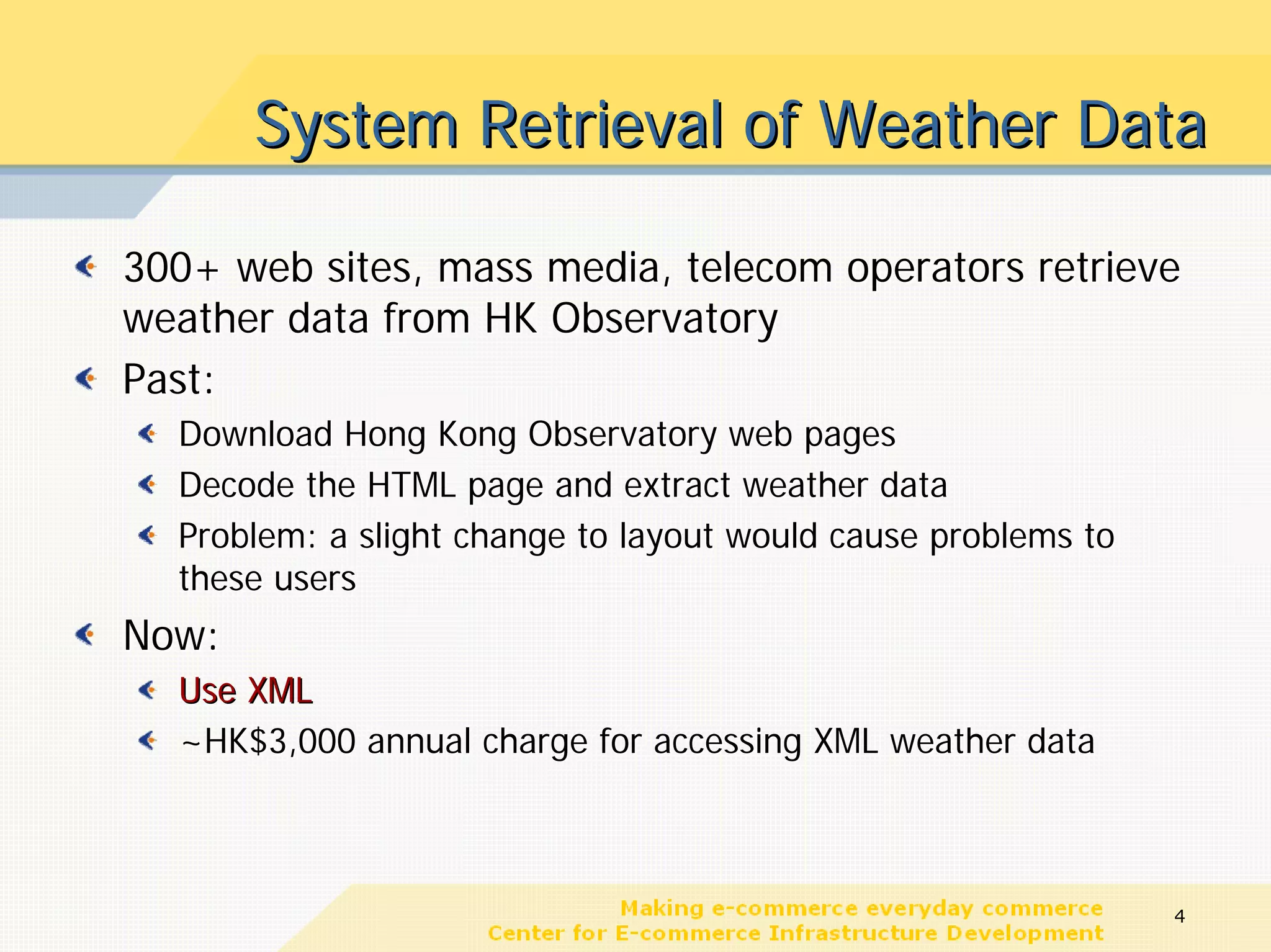 System Retrieval of Weather Data

300+ web sites, mass media, telecom operators retrieve
weather data from HK Observatory
Past:
  Download Hong Kong Observatory web pages
  Decode the HTML page and extract weather data
  Problem: a slight change to layout would cause problems to
  these users
Now:
  Use XML
  ~HK$3,000 annual charge for accessing XML weather data



                                                               4
 