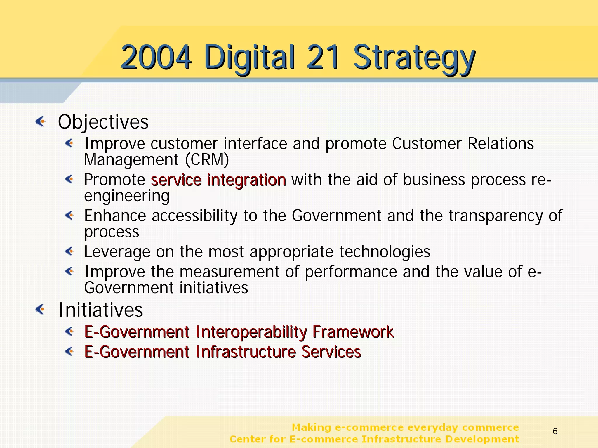 2004 Digital 21 Strategy
Objectives
   Improve customer interface and promote Customer Relations
   Management (CRM)
   Promote service integration with the aid of business process re-
   engineering
   Enhance accessibility to the Government and the transparency of
   process
   Leverage on the most appropriate technologies
   Improve the measurement of performance and the value of e-
   Government initiatives
Initiatives
   E-Government Interoperability Framework
   E-Government Infrastructure Services



                                                                 6
 