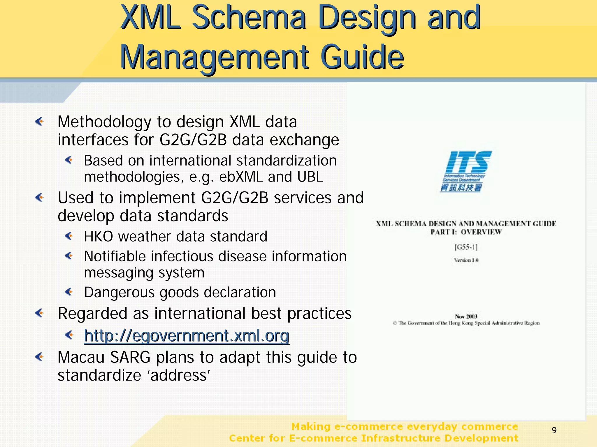 XML Schema Design and
        Management Guide
Methodology to design XML data
interfaces for G2G/G2B data exchange
   Based on international standardization
   methodologies, e.g. ebXML and UBL
Used to implement G2G/G2B services and
develop data standards
   HKO weather data standard
   Notifiable infectious disease information
   messaging system
   Dangerous goods declaration
Regarded as international best practices
   http://egovernment.xml.org
Macau SARG plans to adapt this guide to
standardize ‘address’


                                               9
 