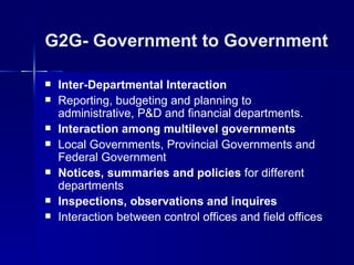 G2G- Government to Government

   Inter-Departmental Interaction
   Reporting, budgeting and planning to
    administrative, P&D and financial departments.
   Interaction among multilevel governments
   Local Governments, Provincial Governments and
    Federal Government
   Notices, summaries and policies for different
    departments
   Inspections, observations and inquires
   Interaction between control offices and field offices
 