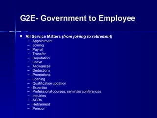 G2E- Government to Employee

   All Service Matters (from joining to retirement)
     –   Appointment
     –   Joining
     –   Payroll
     –   Transfer
     –   Deputation
     –   Leave
     –   Allowances
     –   Deductions
     –   Promotions
     –   Loaning
     –   Qualification updation
     –   Expertise
     –   Professional courses, seminars conferences
     –   Inquiries
     –   ACRs
     –   Retirement
     –   Pension
 