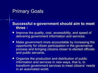 Primary Goals

Successful e-government should aim to meet
 three :
   Improve the quality, cost, accessibility, and speed of
    delivering government information and services.
   Make government more accountable by increasing the
    opportunity for citizen participation in the governance
    process and bringing citizens closer to elected officials
    and public servants.
   Organize the production and distribution of public
    information and services in new ways, that is, to
    transform government services to meet citizens’ needs
    in an automated world.
 