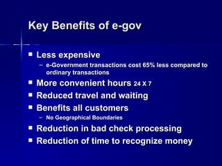 Key Benefits of e-gov

   Less expensive
    – e-Government transactions cost 65% less compared to
      ordinary transactions
   More convenient hours 24 X 7
   Reduced travel and waiting
   Benefits all customers
    – No Geographical Boundaries
   Reduction in bad check processing
   Reduction of time to recognize money
 