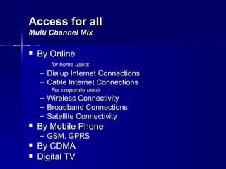 Access for all
Multi Channel Mix

   By Online
         for home users
    – Dialup Internet Connections
    – Cable Internet Connections
         For corporate users
    –   Wireless Connectivity
    –   Broadband Connections
    –   Satellite Connectivity
   By Mobile Phone
    – GSM, GPRS
   By CDMA
   Digital TV
 