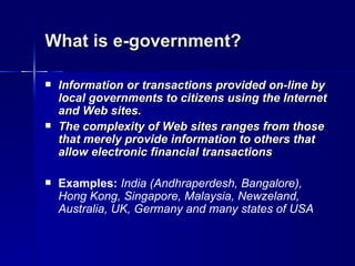 What is e-government?

   Information or transactions provided on-line by
    local governments to citizens using the Internet
    and Web sites.
   The complexity of Web sites ranges from those
    that merely provide information to others that
    allow electronic financial transactions

   Examples: India (Andhraperdesh, Bangalore),
    Hong Kong, Singapore, Malaysia, Newzeland,
    Australia, UK, Germany and many states of USA
 