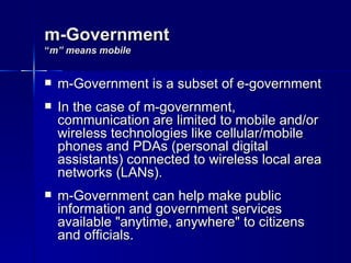 m-Government
“m” means mobile


   m-Government is a subset of e-government
   In the case of m-government,
    communication are limited to mobile and/or
    wireless technologies like cellular/mobile
    phones and PDAs (personal digital
    assistants) connected to wireless local area
    networks (LANs).
   m-Government can help make public
    information and government services
    available "anytime, anywhere" to citizens
    and officials.
 
