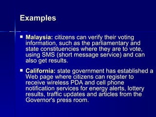 Examples

   Malaysia: citizens can verify their voting
    information, such as the parliamentary and
    state constituencies where they are to vote,
    using SMS (short message service) and can
    also get results.
   California: state government has established a
    Web page where citizens can register to
    receive wireless PDA and cell phone
    notification services for energy alerts, lottery
    results, traffic updates and articles from the
    Governor's press room.
 