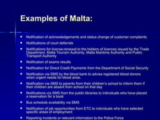 Examples of Malta:

   Notification of acknowledgements and status change of customer complaints
   Notifications of court deferrals
   Notifications for license-renewal to the holders of licences issued by the Trade
    Department, Malta Tourism Authority, Malta Maritime Authority and Public
    Transport Authority
   Notification of exams results
   Notification for Direct Credit Payments from the Department of Social Security
   Notification via SMS by the blood bank to advise registered blood donors
    when urgent needs for blood arise.
   Notification via SMS to parents from their children’s school to inform them if
    their children are absent from school on that day
   Notifications via SMS from the public libraries to individuals who have placed
    a reservation for a book
   Bus schedule availability via SMS
   Notification of job opportunities from ETC to individuals who have selected
    specific areas of employment
   Reporting incidents or relevant information to the Police Force
 