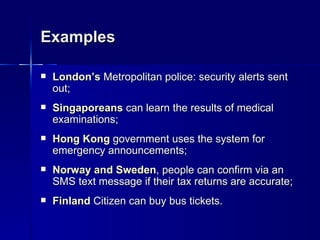 Examples

   London’s Metropolitan police: security alerts sent
    out;
   Singaporeans can learn the results of medical
    examinations;
   Hong Kong government uses the system for
    emergency announcements;
   Norway and Sweden, people can confirm via an
    SMS text message if their tax returns are accurate;
   Finland Citizen can buy bus tickets.
 