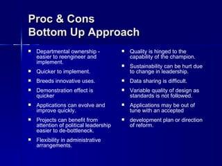 Proc & Cons
Bottom Up Approach
   Departmental ownership -               Quality is hinged to the
    easier to reengineer and                capability of the champion.
    implement.
                                           Sustainability can be hurt due
   Quicker to implement.                   to change in leadership.
   Breeds innovative uses.                Data sharing is difficult.
   Demonstration effect is                Variable quality of design as
    quicker                                 standards is not followed.
   Applications can evolve and            Applications may be out of
    improve quickly.                        tune with an accepted
   Projects can benefit from              development plan or direction
    attention of political leadership       of reform.
    easier to de-bottleneck.
   Flexibility in administrative
    arrangements.
 