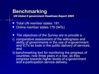 Benchmarking
UN Global E-government Readiness Report 2005

   Total UN member states: 191
   Online member states 179 (94%)

   The objectives of the Survey are to provide a:
i) comparative assessment of the willingness and
    ability of governments in the use of e-government
    and ICTs as tools in the public delivery of services;
    and
ii) benchmarking tool for monitoring the progress of
    countries, now three years in a row, as they
    progress towards higher levels of e-government
    and e-participation service delivery.
 