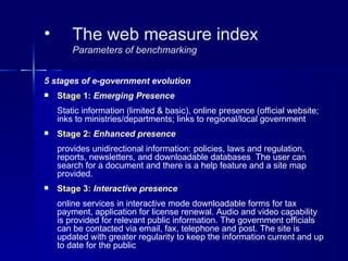 •       The web measure index
        Parameters of benchmarking


5 stages of e-government evolution
   Stage 1: Emerging Presence
    Static information (limited & basic), online presence (official website;
    inks to ministries/departments; links to regional/local government
   Stage 2: Enhanced presence
    provides unidirectional information: policies, laws and regulation,
    reports, newsletters, and downloadable databases The user can
    search for a document and there is a help feature and a site map
    provided.
   Stage 3: Interactive presence
    online services in interactive mode downloadable forms for tax
    payment, application for license renewal. Audio and video capability
    is provided for relevant public information. The government officials
    can be contacted via email, fax, telephone and post. The site is
    updated with greater regularity to keep the information current and up
    to date for the public
 