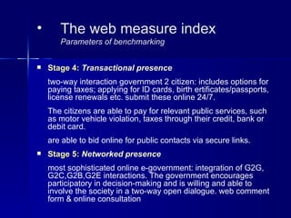 •      The web measure index
       Parameters of benchmarking


   Stage 4: Transactional presence
    two-way interaction government 2 citizen: includes options for
    paying taxes; applying for ID cards, birth ertificates/passports,
    license renewals etc. submit these online 24/7.
    The citizens are able to pay for relevant public services, such
    as motor vehicle violation, taxes through their credit, bank or
    debit card.
    are able to bid online for public contacts via secure links.
   Stage 5: Networked presence
    most sophisticated online e-government: integration of G2G,
    G2C,G2B,G2E interactions. The government encourages
    participatory in decision-making and is willing and able to
    involve the society in a two-way open dialogue. web comment
    form & online consultation
 