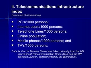 ii. Telecommunications infrastructure
index
Parameters of benchmarking

    PC’s/1000 persons;
    Internet users/1000 persons;
    Telephone Lines/1000 persons;
    Online population;
    Mobile phones/1000 persons; and
    TV’s/1000 persons.
Data for the UN Member States was taken primarily from the UN
     International Telecommunication Union (ITU) and the UN
     Statistics Division, supplemented by the World Bank.
 