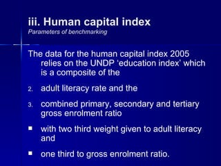 iii. Human capital index
Parameters of benchmarking


The data for the human capital index 2005
   relies on the UNDP ‘education index’ which
   is a composite of the
2.   adult literacy rate and the
3.   combined primary, secondary and tertiary
     gross enrolment ratio
    with two third weight given to adult literacy
     and
    one third to gross enrolment ratio.
 