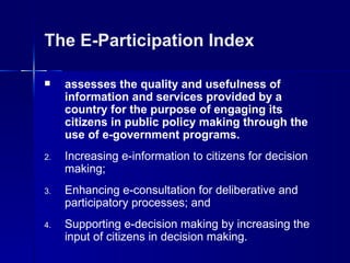 The E-Participation Index

    assesses the quality and usefulness of
     information and services provided by a
     country for the purpose of engaging its
     citizens in public policy making through the
     use of e-government programs.
2.   Increasing e-information to citizens for decision
     making;
3.   Enhancing e-consultation for deliberative and
     participatory processes; and
4.   Supporting e-decision making by increasing the
     input of citizens in decision making.
 